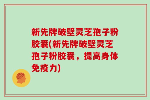 新先牌破壁灵芝孢子粉胶囊(新先牌破壁灵芝孢子粉胶囊，提高身体免疫力)