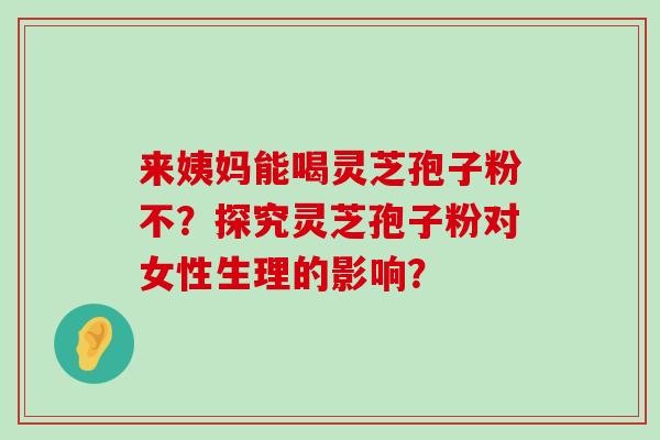 来姨妈能喝灵芝孢子粉不？探究灵芝孢子粉对女性生理的影响？