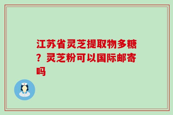 江苏省灵芝提取物多糖？灵芝粉可以国际邮寄吗