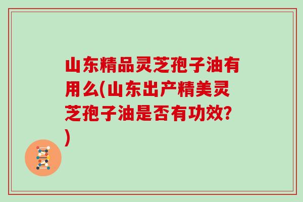 山东精品灵芝孢子油有用么(山东出产精美灵芝孢子油是否有功效？)