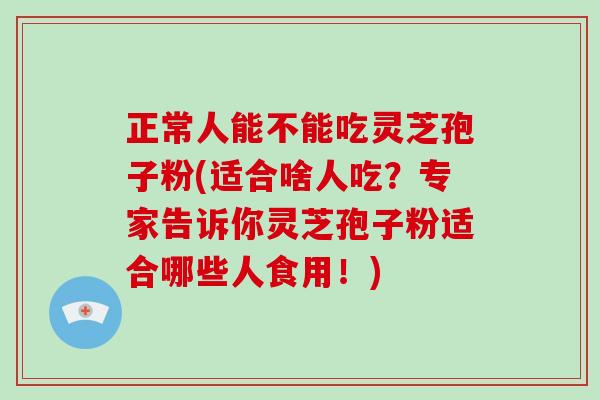 正常人能不能吃灵芝孢子粉(适合啥人吃？专家告诉你灵芝孢子粉适合哪些人食用！)