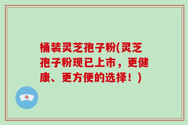 桶装灵芝孢子粉(灵芝孢子粉现已上市，更健康、更方便的选择！)