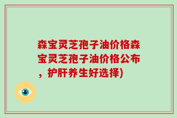 森宝灵芝孢子油价格森宝灵芝孢子油价格公布，养生好选择)