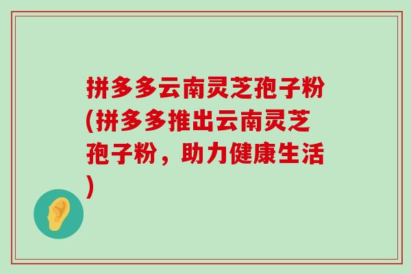 拼多多云南灵芝孢子粉(拼多多推出云南灵芝孢子粉，助力健康生活)