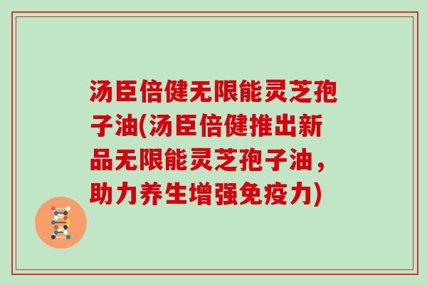 汤臣倍健无限能灵芝孢子油(汤臣倍健推出新品无限能灵芝孢子油，助力养生增强免疫力)