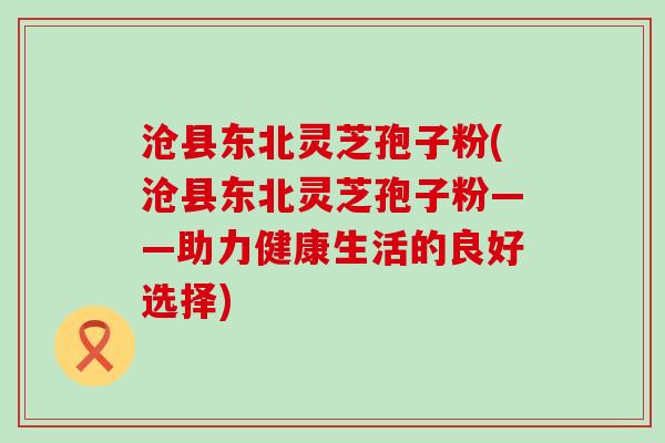 沧县东北灵芝孢子粉(沧县东北灵芝孢子粉——助力健康生活的良好选择)