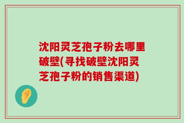 沈阳灵芝孢子粉去哪里破壁(寻找破壁沈阳灵芝孢子粉的销售渠道)