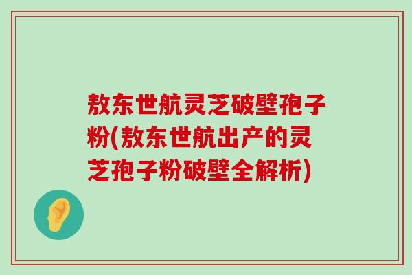 敖东世航灵芝破壁孢子粉(敖东世航出产的灵芝孢子粉破壁全解析)