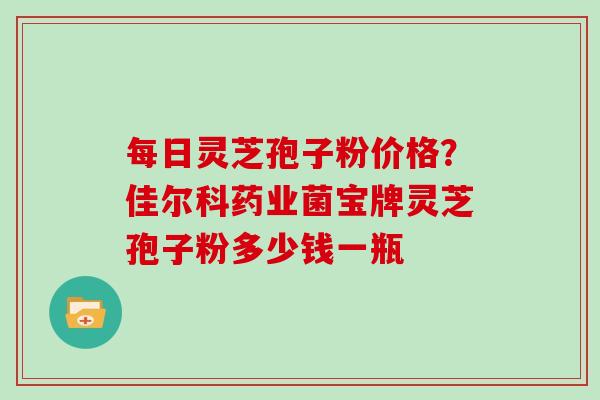 每日灵芝孢子粉价格？佳尔科药业菌宝牌灵芝孢子粉多少钱一瓶