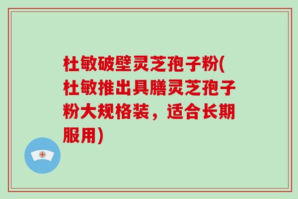 杜敏破壁灵芝孢子粉(杜敏推出具膳灵芝孢子粉大规格装，适合长期服用)