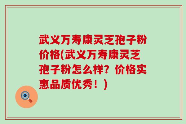 武义万寿康灵芝孢子粉价格(武义万寿康灵芝孢子粉怎么样？价格实惠品质优秀！)