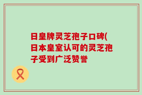 日皇牌灵芝孢子口碑(日本皇室认可的灵芝孢子受到广泛赞誉