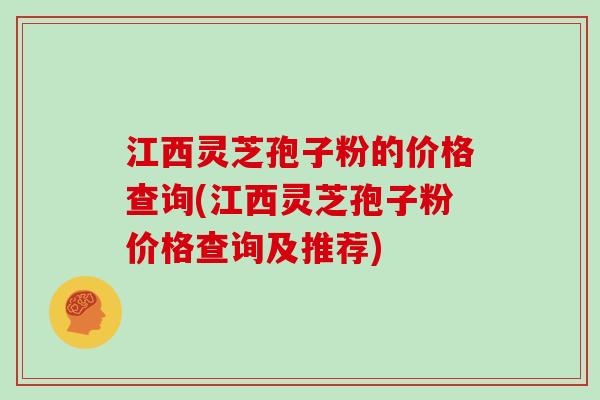 江西灵芝孢子粉的价格查询(江西灵芝孢子粉价格查询及推荐)