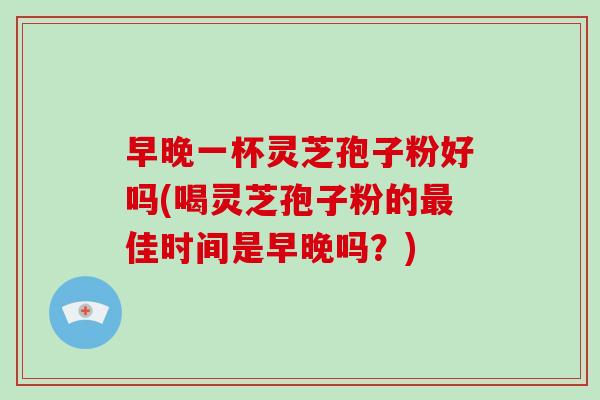 早晚一杯灵芝孢子粉好吗(喝灵芝孢子粉的佳时间是早晚吗？)