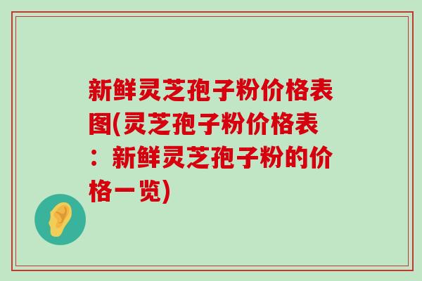 新鲜灵芝孢子粉价格表图(灵芝孢子粉价格表：新鲜灵芝孢子粉的价格一览)