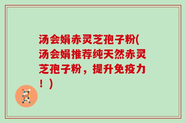 汤会娟赤灵芝孢子粉(汤会娟推荐纯天然赤灵芝孢子粉，提升免疫力！)