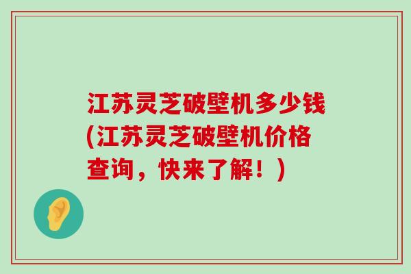 江苏灵芝破壁机多少钱(江苏灵芝破壁机价格查询，快来了解！)