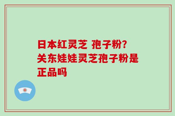 日本红灵芝 孢子粉？关东娃娃灵芝孢子粉是正品吗