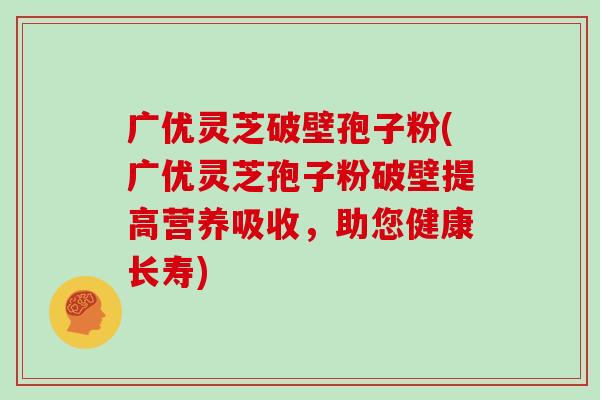 广优灵芝破壁孢子粉(广优灵芝孢子粉破壁提高营养吸收，助您健康长寿)