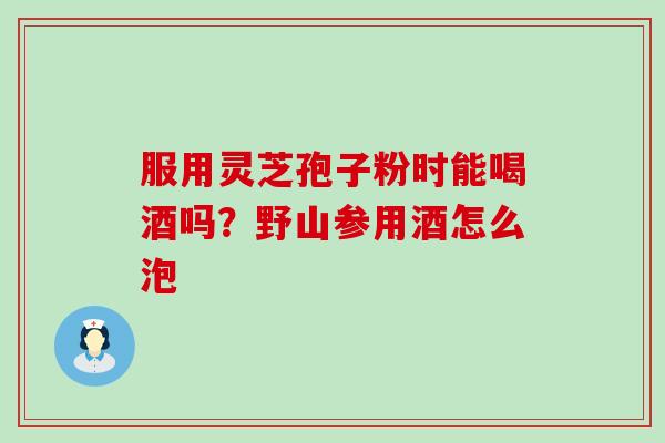 服用灵芝孢子粉时能喝酒吗？野山参用酒怎么泡