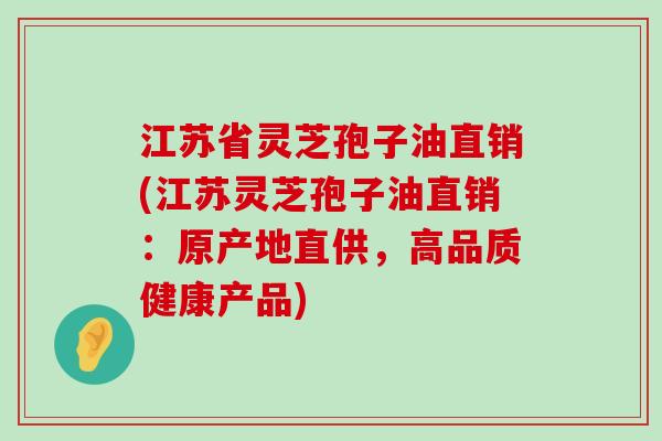 江苏省灵芝孢子油直销(江苏灵芝孢子油直销：原产地直供，高品质健康产品)