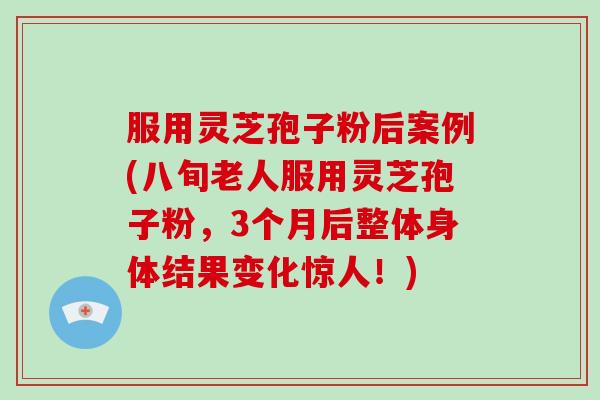 服用灵芝孢子粉后案例(八旬老人服用灵芝孢子粉，3个月后整体身体结果变化惊人！)