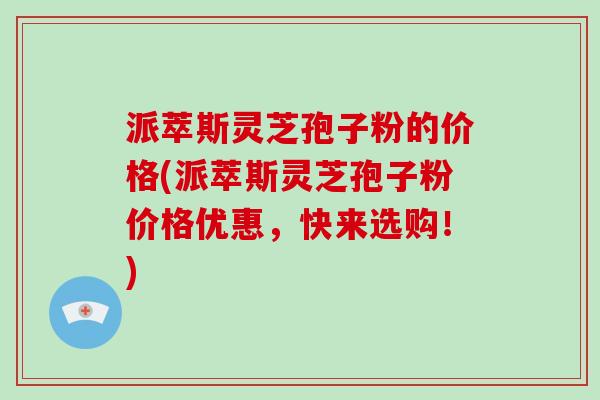 派萃斯灵芝孢子粉的价格(派萃斯灵芝孢子粉价格优惠，快来选购！)