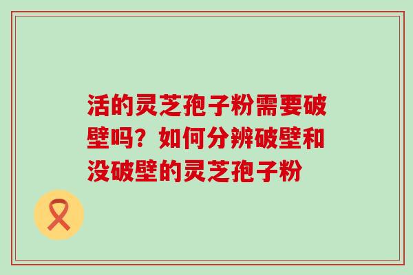 活的灵芝孢子粉需要破壁吗？如何分辨破壁和没破壁的灵芝孢子粉