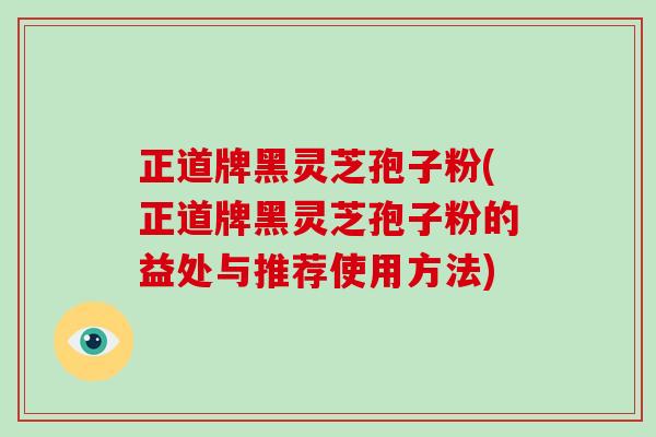 正道牌黑灵芝孢子粉(正道牌黑灵芝孢子粉的益处与推荐使用方法)