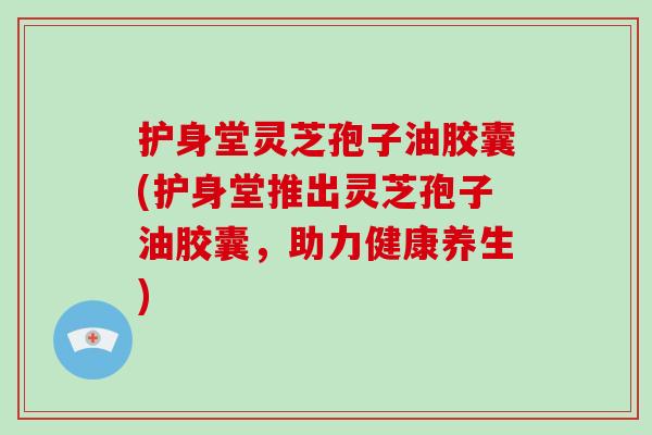 护身堂灵芝孢子油胶囊(护身堂推出灵芝孢子油胶囊，助力健康养生)