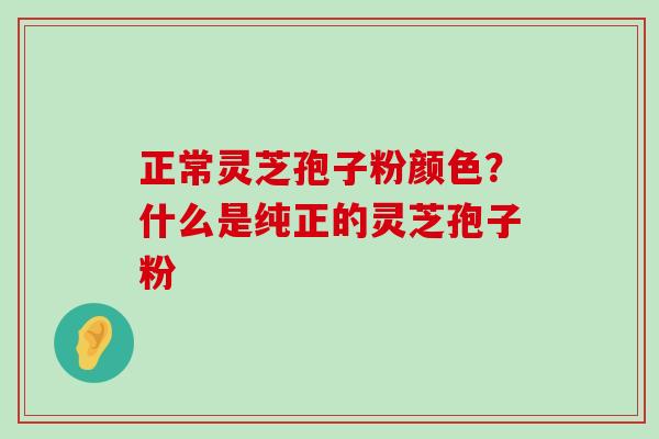 正常灵芝孢子粉颜色？什么是纯正的灵芝孢子粉