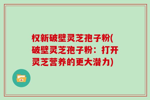 权新破壁灵芝孢子粉(破壁灵芝孢子粉：打开灵芝营养的更大潜力)