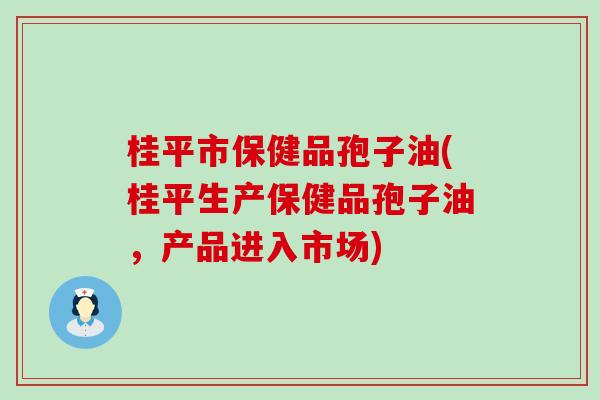 桂平市保健品孢子油(桂平生产保健品孢子油，产品进入市场)