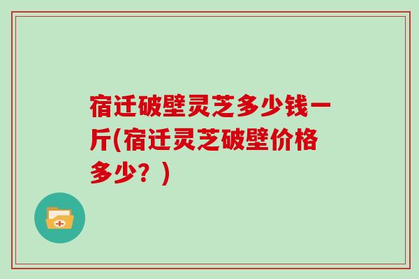 宿迁破壁灵芝多少钱一斤(宿迁灵芝破壁价格多少？)