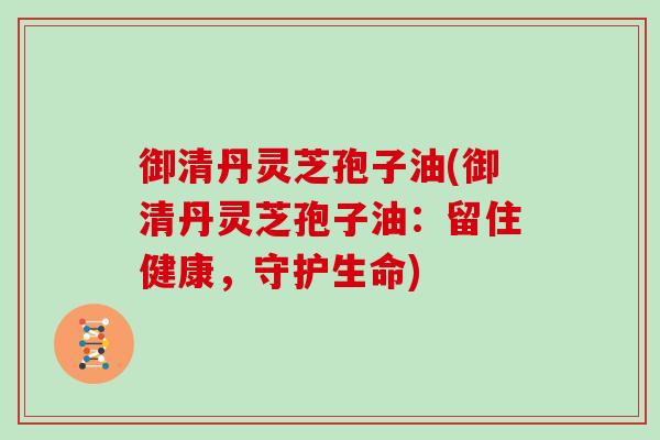 御清丹灵芝孢子油(御清丹灵芝孢子油：留住健康，守护生命)