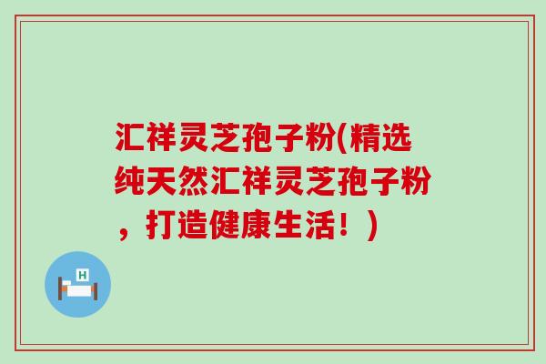 汇祥灵芝孢子粉(精选纯天然汇祥灵芝孢子粉，打造健康生活！)