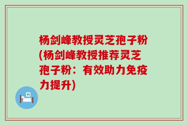 杨剑峰教授灵芝孢子粉(杨剑峰教授推荐灵芝孢子粉：有效助力免疫力提升)