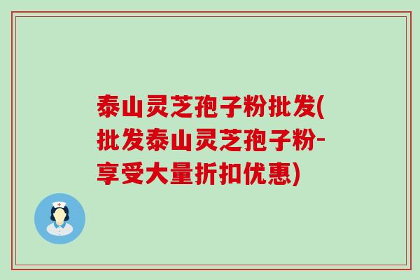 泰山灵芝孢子粉批发(批发泰山灵芝孢子粉-享受大量折扣优惠)