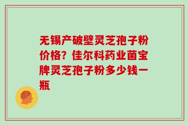 无锡产破壁灵芝孢子粉价格？佳尔科药业菌宝牌灵芝孢子粉多少钱一瓶