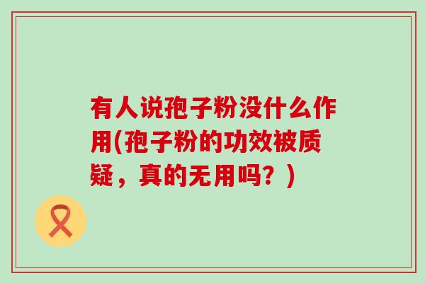 有人说孢子粉没什么作用(孢子粉的功效被质疑，真的无用吗？)