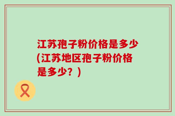 江苏孢子粉价格是多少(江苏地区孢子粉价格是多少？)