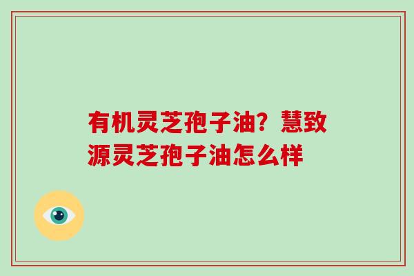 有机灵芝孢子油？慧致源灵芝孢子油怎么样