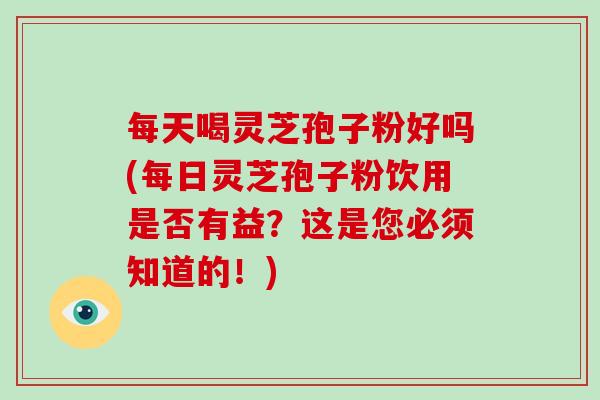 每天喝灵芝孢子粉好吗(每日灵芝孢子粉饮用是否有益？这是您必须知道的！)