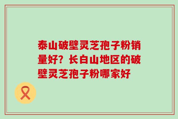 泰山破壁灵芝孢子粉销量好？长白山地区的破壁灵芝孢子粉哪家好