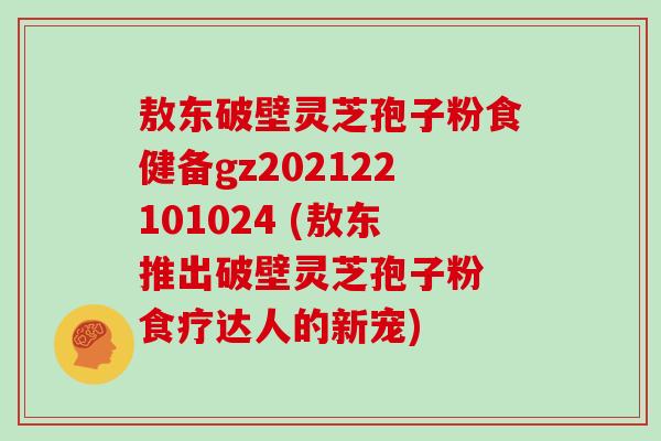 敖东破壁灵芝孢子粉食健备gz202122101024 (敖东推出破壁灵芝孢子粉 食疗达人的新宠)