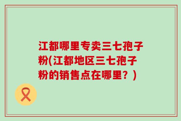 江都哪里专卖三七孢子粉(江都地区三七孢子粉的销售点在哪里？)