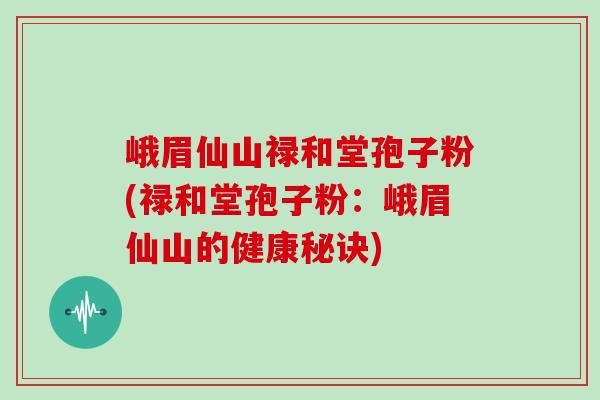 峨眉仙山禄和堂孢子粉(禄和堂孢子粉：峨眉仙山的健康秘诀)