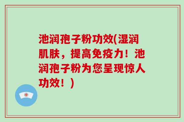 池润孢子粉功效(湿润，提高免疫力！池润孢子粉为您呈现惊人功效！)