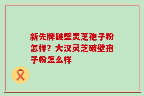 新先牌破壁灵芝孢子粉怎样？大汉灵芝破壁孢子粉怎么样