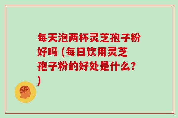 每天泡两杯灵芝孢子粉好吗 (每日饮用灵芝孢子粉的好处是什么？)